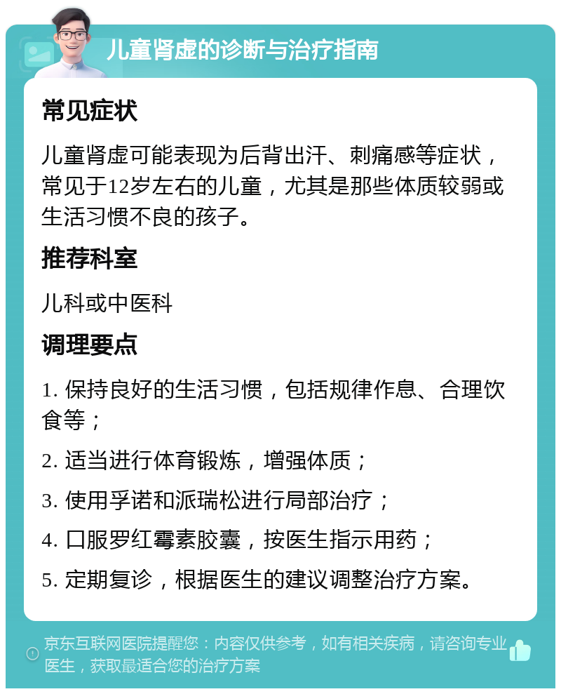 儿童肾虚的诊断与治疗指南 常见症状 儿童肾虚可能表现为后背出汗、刺痛感等症状，常见于12岁左右的儿童，尤其是那些体质较弱或生活习惯不良的孩子。 推荐科室 儿科或中医科 调理要点 1. 保持良好的生活习惯，包括规律作息、合理饮食等； 2. 适当进行体育锻炼，增强体质； 3. 使用孚诺和派瑞松进行局部治疗； 4. 口服罗红霉素胶囊，按医生指示用药； 5. 定期复诊，根据医生的建议调整治疗方案。