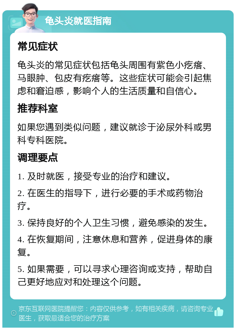 龟头炎就医指南 常见症状 龟头炎的常见症状包括龟头周围有紫色小疙瘩、马眼肿、包皮有疙瘩等。这些症状可能会引起焦虑和窘迫感，影响个人的生活质量和自信心。 推荐科室 如果您遇到类似问题，建议就诊于泌尿外科或男科专科医院。 调理要点 1. 及时就医，接受专业的治疗和建议。 2. 在医生的指导下，进行必要的手术或药物治疗。 3. 保持良好的个人卫生习惯，避免感染的发生。 4. 在恢复期间，注意休息和营养，促进身体的康复。 5. 如果需要，可以寻求心理咨询或支持，帮助自己更好地应对和处理这个问题。