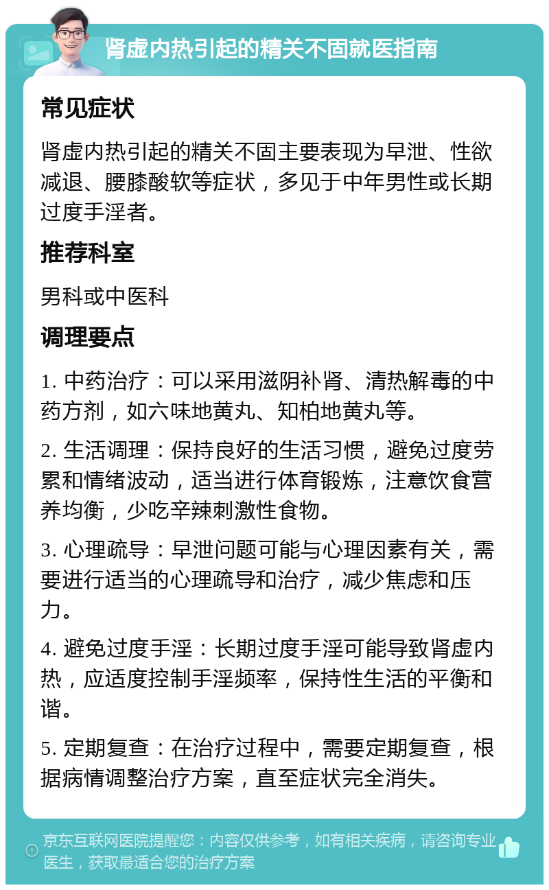 肾虚内热引起的精关不固就医指南 常见症状 肾虚内热引起的精关不固主要表现为早泄、性欲减退、腰膝酸软等症状，多见于中年男性或长期过度手淫者。 推荐科室 男科或中医科 调理要点 1. 中药治疗：可以采用滋阴补肾、清热解毒的中药方剂，如六味地黄丸、知柏地黄丸等。 2. 生活调理：保持良好的生活习惯，避免过度劳累和情绪波动，适当进行体育锻炼，注意饮食营养均衡，少吃辛辣刺激性食物。 3. 心理疏导：早泄问题可能与心理因素有关，需要进行适当的心理疏导和治疗，减少焦虑和压力。 4. 避免过度手淫：长期过度手淫可能导致肾虚内热，应适度控制手淫频率，保持性生活的平衡和谐。 5. 定期复查：在治疗过程中，需要定期复查，根据病情调整治疗方案，直至症状完全消失。