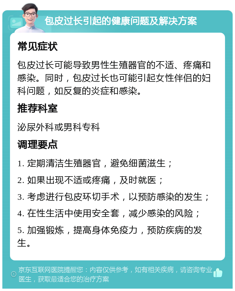 包皮过长引起的健康问题及解决方案 常见症状 包皮过长可能导致男性生殖器官的不适、疼痛和感染。同时，包皮过长也可能引起女性伴侣的妇科问题，如反复的炎症和感染。 推荐科室 泌尿外科或男科专科 调理要点 1. 定期清洁生殖器官，避免细菌滋生； 2. 如果出现不适或疼痛，及时就医； 3. 考虑进行包皮环切手术，以预防感染的发生； 4. 在性生活中使用安全套，减少感染的风险； 5. 加强锻炼，提高身体免疫力，预防疾病的发生。