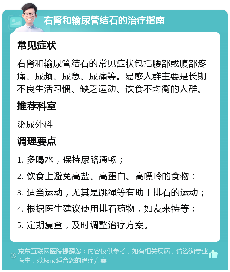 右肾和输尿管结石的治疗指南 常见症状 右肾和输尿管结石的常见症状包括腰部或腹部疼痛、尿频、尿急、尿痛等。易感人群主要是长期不良生活习惯、缺乏运动、饮食不均衡的人群。 推荐科室 泌尿外科 调理要点 1. 多喝水，保持尿路通畅； 2. 饮食上避免高盐、高蛋白、高嘌呤的食物； 3. 适当运动，尤其是跳绳等有助于排石的运动； 4. 根据医生建议使用排石药物，如友来特等； 5. 定期复查，及时调整治疗方案。