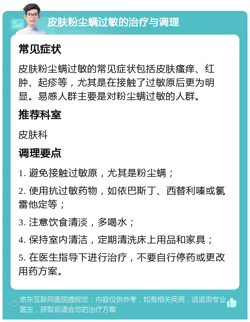 皮肤粉尘螨过敏的治疗与调理 常见症状 皮肤粉尘螨过敏的常见症状包括皮肤瘙痒、红肿、起疹等，尤其是在接触了过敏原后更为明显。易感人群主要是对粉尘螨过敏的人群。 推荐科室 皮肤科 调理要点 1. 避免接触过敏原，尤其是粉尘螨； 2. 使用抗过敏药物，如依巴斯丁、西替利嗪或氯雷他定等； 3. 注意饮食清淡，多喝水； 4. 保持室内清洁，定期清洗床上用品和家具； 5. 在医生指导下进行治疗，不要自行停药或更改用药方案。