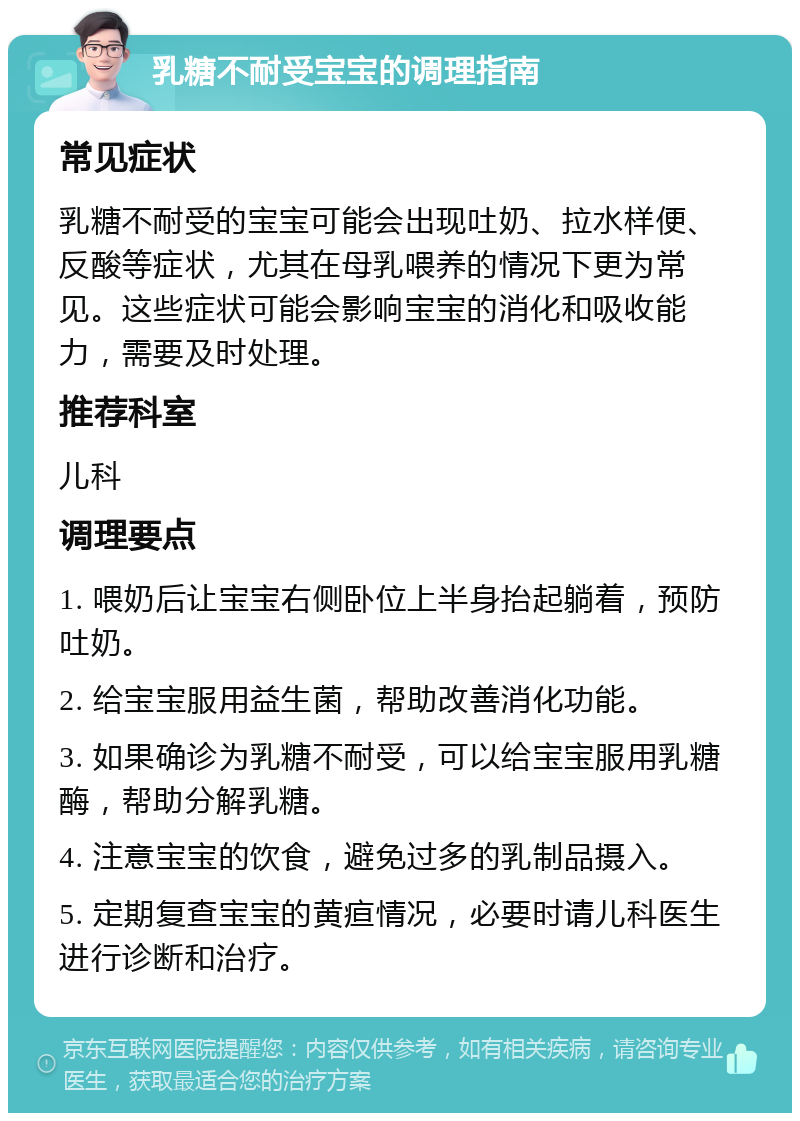 乳糖不耐受宝宝的调理指南 常见症状 乳糖不耐受的宝宝可能会出现吐奶、拉水样便、反酸等症状，尤其在母乳喂养的情况下更为常见。这些症状可能会影响宝宝的消化和吸收能力，需要及时处理。 推荐科室 儿科 调理要点 1. 喂奶后让宝宝右侧卧位上半身抬起躺着，预防吐奶。 2. 给宝宝服用益生菌，帮助改善消化功能。 3. 如果确诊为乳糖不耐受，可以给宝宝服用乳糖酶，帮助分解乳糖。 4. 注意宝宝的饮食，避免过多的乳制品摄入。 5. 定期复查宝宝的黄疸情况，必要时请儿科医生进行诊断和治疗。