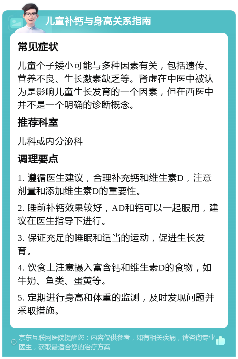 儿童补钙与身高关系指南 常见症状 儿童个子矮小可能与多种因素有关，包括遗传、营养不良、生长激素缺乏等。肾虚在中医中被认为是影响儿童生长发育的一个因素，但在西医中并不是一个明确的诊断概念。 推荐科室 儿科或内分泌科 调理要点 1. 遵循医生建议，合理补充钙和维生素D，注意剂量和添加维生素D的重要性。 2. 睡前补钙效果较好，AD和钙可以一起服用，建议在医生指导下进行。 3. 保证充足的睡眠和适当的运动，促进生长发育。 4. 饮食上注意摄入富含钙和维生素D的食物，如牛奶、鱼类、蛋黄等。 5. 定期进行身高和体重的监测，及时发现问题并采取措施。