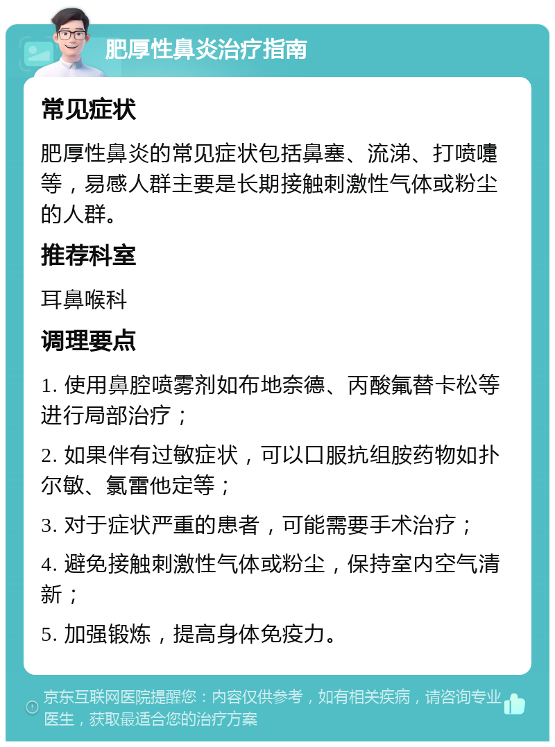 肥厚性鼻炎治疗指南 常见症状 肥厚性鼻炎的常见症状包括鼻塞、流涕、打喷嚏等，易感人群主要是长期接触刺激性气体或粉尘的人群。 推荐科室 耳鼻喉科 调理要点 1. 使用鼻腔喷雾剂如布地奈德、丙酸氟替卡松等进行局部治疗； 2. 如果伴有过敏症状，可以口服抗组胺药物如扑尔敏、氯雷他定等； 3. 对于症状严重的患者，可能需要手术治疗； 4. 避免接触刺激性气体或粉尘，保持室内空气清新； 5. 加强锻炼，提高身体免疫力。