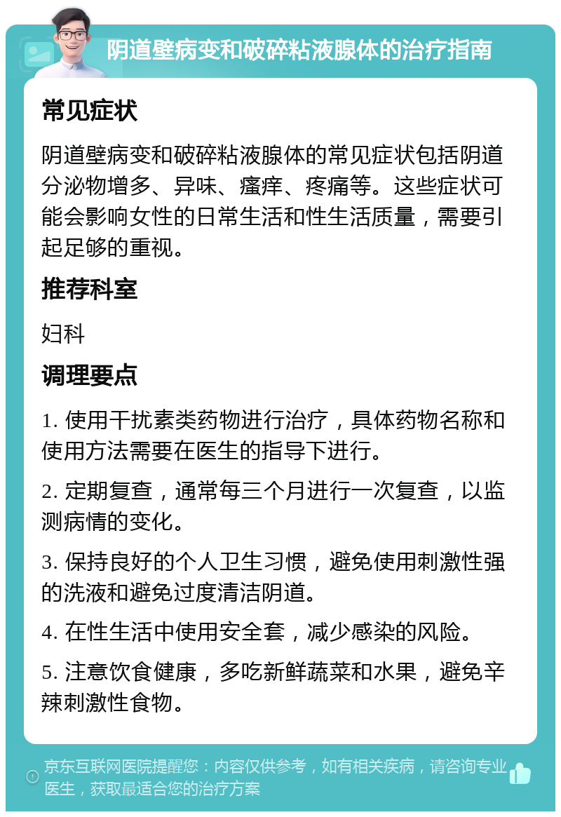 阴道壁病变和破碎粘液腺体的治疗指南 常见症状 阴道壁病变和破碎粘液腺体的常见症状包括阴道分泌物增多、异味、瘙痒、疼痛等。这些症状可能会影响女性的日常生活和性生活质量，需要引起足够的重视。 推荐科室 妇科 调理要点 1. 使用干扰素类药物进行治疗，具体药物名称和使用方法需要在医生的指导下进行。 2. 定期复查，通常每三个月进行一次复查，以监测病情的变化。 3. 保持良好的个人卫生习惯，避免使用刺激性强的洗液和避免过度清洁阴道。 4. 在性生活中使用安全套，减少感染的风险。 5. 注意饮食健康，多吃新鲜蔬菜和水果，避免辛辣刺激性食物。