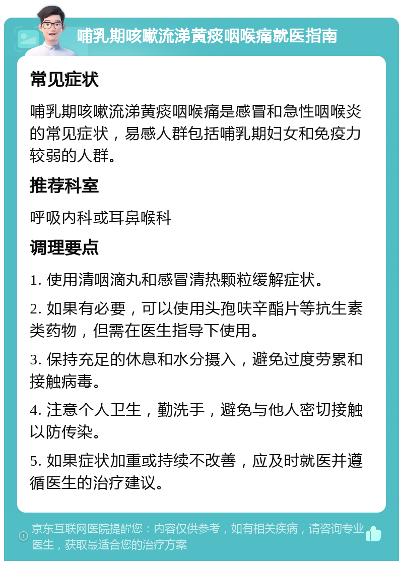 哺乳期咳嗽流涕黄痰咽喉痛就医指南 常见症状 哺乳期咳嗽流涕黄痰咽喉痛是感冒和急性咽喉炎的常见症状，易感人群包括哺乳期妇女和免疫力较弱的人群。 推荐科室 呼吸内科或耳鼻喉科 调理要点 1. 使用清咽滴丸和感冒清热颗粒缓解症状。 2. 如果有必要，可以使用头孢呋辛酯片等抗生素类药物，但需在医生指导下使用。 3. 保持充足的休息和水分摄入，避免过度劳累和接触病毒。 4. 注意个人卫生，勤洗手，避免与他人密切接触以防传染。 5. 如果症状加重或持续不改善，应及时就医并遵循医生的治疗建议。