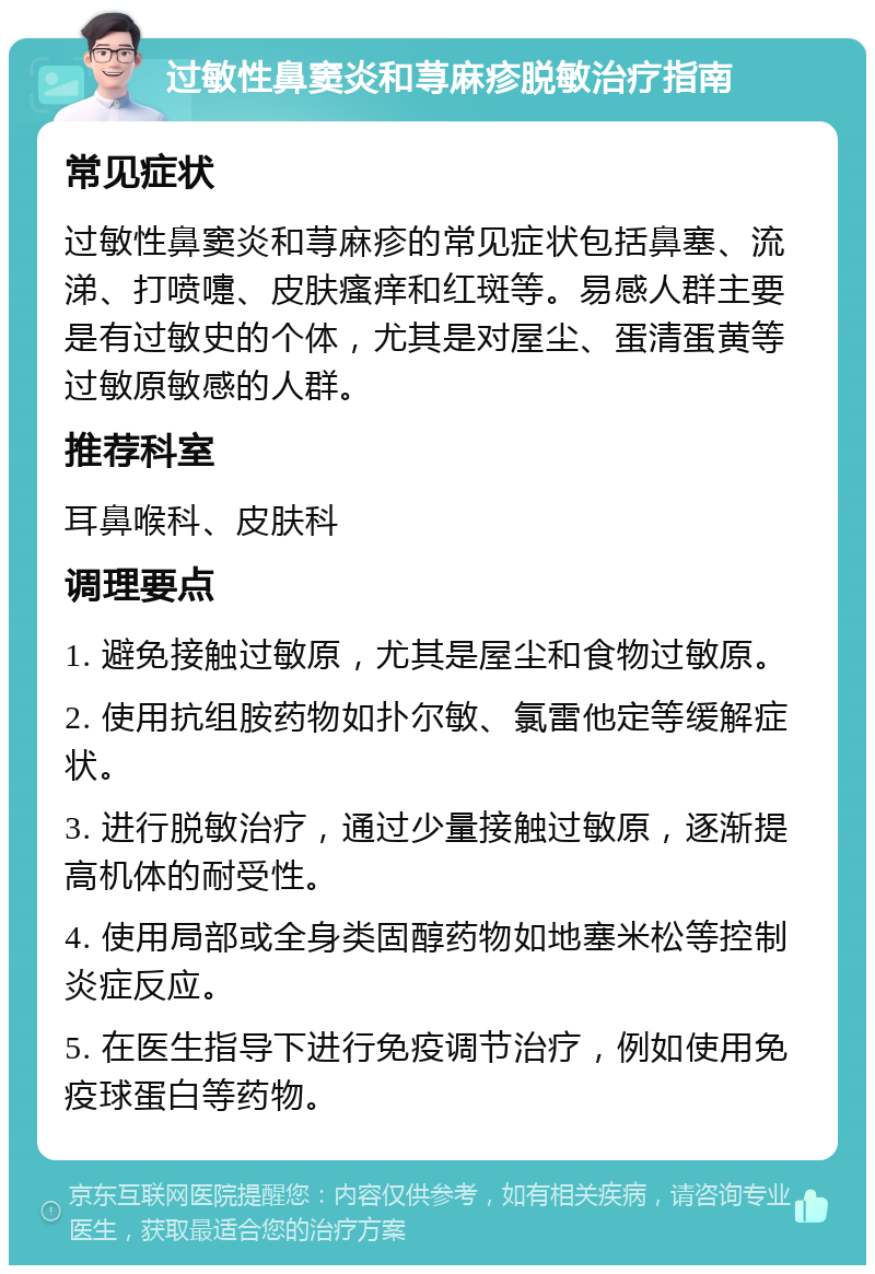 过敏性鼻窦炎和荨麻疹脱敏治疗指南 常见症状 过敏性鼻窦炎和荨麻疹的常见症状包括鼻塞、流涕、打喷嚏、皮肤瘙痒和红斑等。易感人群主要是有过敏史的个体，尤其是对屋尘、蛋清蛋黄等过敏原敏感的人群。 推荐科室 耳鼻喉科、皮肤科 调理要点 1. 避免接触过敏原，尤其是屋尘和食物过敏原。 2. 使用抗组胺药物如扑尔敏、氯雷他定等缓解症状。 3. 进行脱敏治疗，通过少量接触过敏原，逐渐提高机体的耐受性。 4. 使用局部或全身类固醇药物如地塞米松等控制炎症反应。 5. 在医生指导下进行免疫调节治疗，例如使用免疫球蛋白等药物。