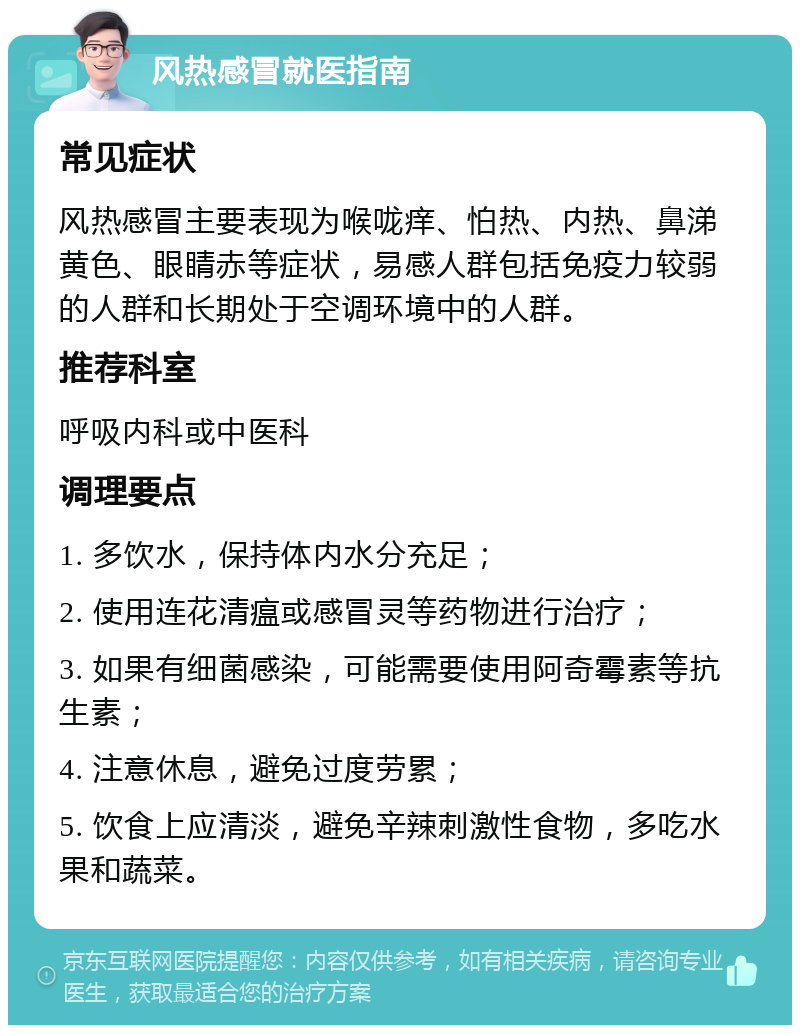 风热感冒就医指南 常见症状 风热感冒主要表现为喉咙痒、怕热、内热、鼻涕黄色、眼睛赤等症状，易感人群包括免疫力较弱的人群和长期处于空调环境中的人群。 推荐科室 呼吸内科或中医科 调理要点 1. 多饮水，保持体内水分充足； 2. 使用连花清瘟或感冒灵等药物进行治疗； 3. 如果有细菌感染，可能需要使用阿奇霉素等抗生素； 4. 注意休息，避免过度劳累； 5. 饮食上应清淡，避免辛辣刺激性食物，多吃水果和蔬菜。