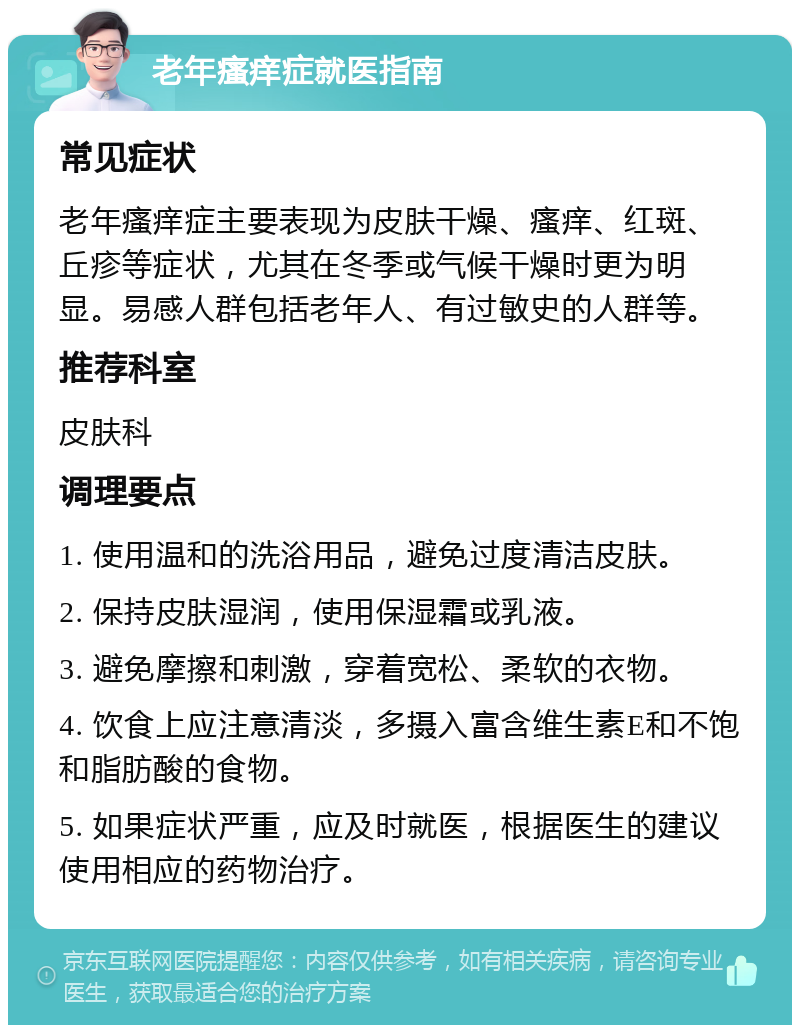 老年瘙痒症就医指南 常见症状 老年瘙痒症主要表现为皮肤干燥、瘙痒、红斑、丘疹等症状，尤其在冬季或气候干燥时更为明显。易感人群包括老年人、有过敏史的人群等。 推荐科室 皮肤科 调理要点 1. 使用温和的洗浴用品，避免过度清洁皮肤。 2. 保持皮肤湿润，使用保湿霜或乳液。 3. 避免摩擦和刺激，穿着宽松、柔软的衣物。 4. 饮食上应注意清淡，多摄入富含维生素E和不饱和脂肪酸的食物。 5. 如果症状严重，应及时就医，根据医生的建议使用相应的药物治疗。