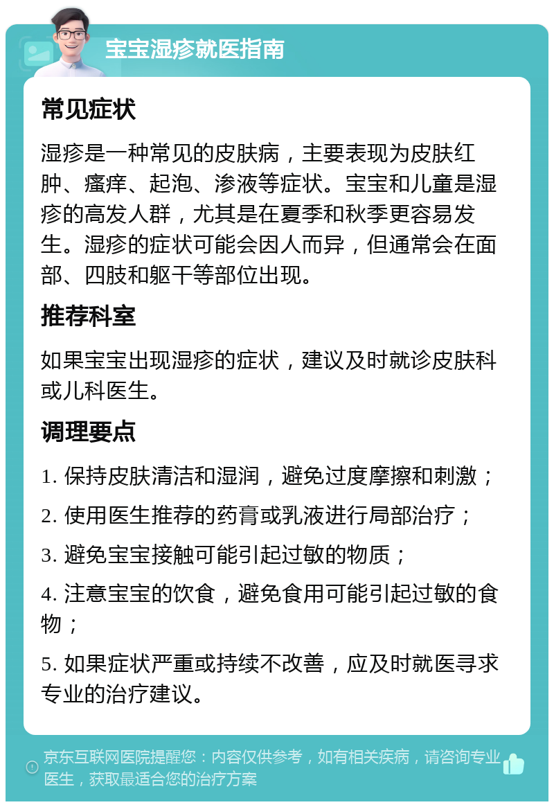 宝宝湿疹就医指南 常见症状 湿疹是一种常见的皮肤病，主要表现为皮肤红肿、瘙痒、起泡、渗液等症状。宝宝和儿童是湿疹的高发人群，尤其是在夏季和秋季更容易发生。湿疹的症状可能会因人而异，但通常会在面部、四肢和躯干等部位出现。 推荐科室 如果宝宝出现湿疹的症状，建议及时就诊皮肤科或儿科医生。 调理要点 1. 保持皮肤清洁和湿润，避免过度摩擦和刺激； 2. 使用医生推荐的药膏或乳液进行局部治疗； 3. 避免宝宝接触可能引起过敏的物质； 4. 注意宝宝的饮食，避免食用可能引起过敏的食物； 5. 如果症状严重或持续不改善，应及时就医寻求专业的治疗建议。