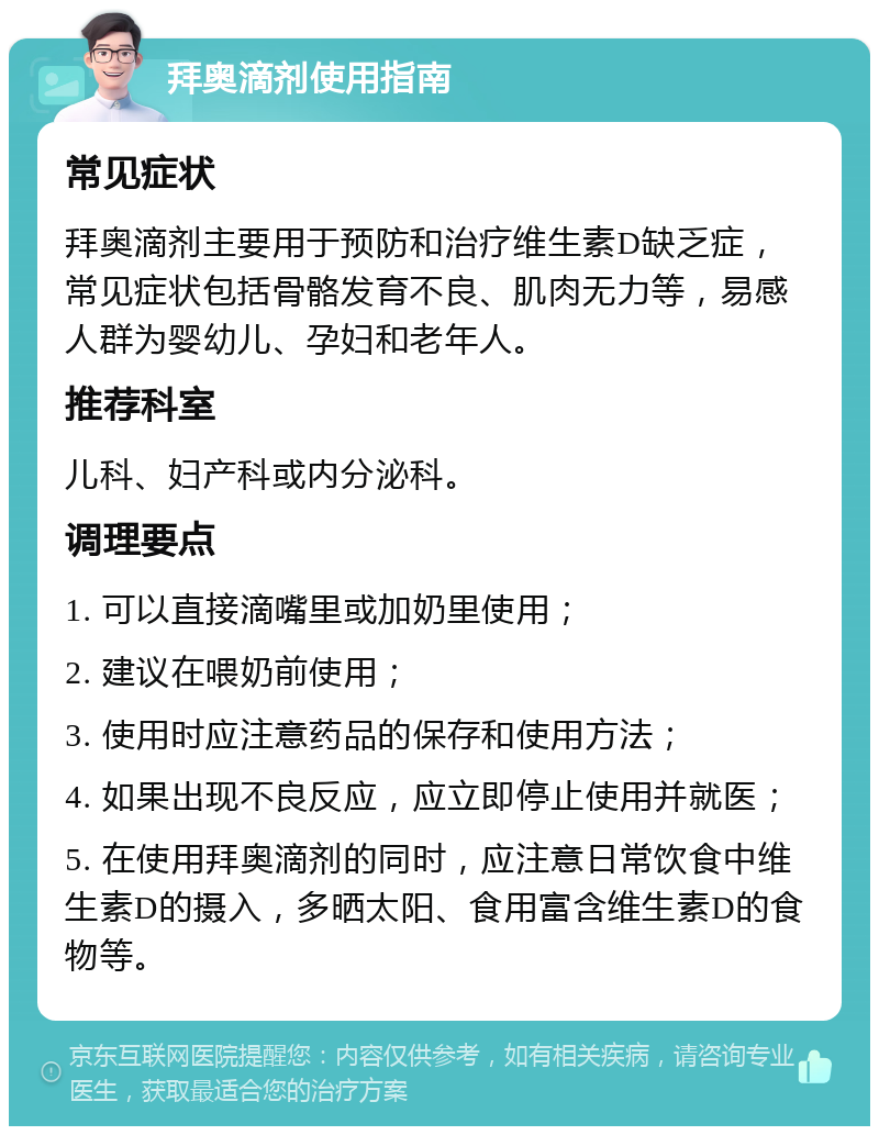 拜奥滴剂使用指南 常见症状 拜奥滴剂主要用于预防和治疗维生素D缺乏症，常见症状包括骨骼发育不良、肌肉无力等，易感人群为婴幼儿、孕妇和老年人。 推荐科室 儿科、妇产科或内分泌科。 调理要点 1. 可以直接滴嘴里或加奶里使用； 2. 建议在喂奶前使用； 3. 使用时应注意药品的保存和使用方法； 4. 如果出现不良反应，应立即停止使用并就医； 5. 在使用拜奥滴剂的同时，应注意日常饮食中维生素D的摄入，多晒太阳、食用富含维生素D的食物等。