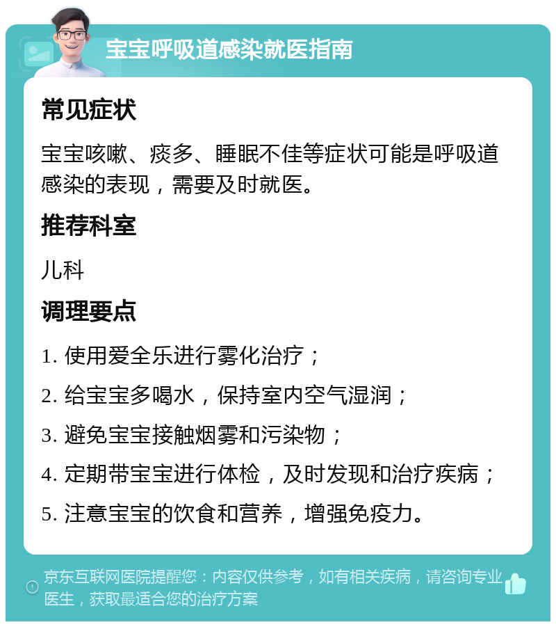 宝宝呼吸道感染就医指南 常见症状 宝宝咳嗽、痰多、睡眠不佳等症状可能是呼吸道感染的表现，需要及时就医。 推荐科室 儿科 调理要点 1. 使用爱全乐进行雾化治疗； 2. 给宝宝多喝水，保持室内空气湿润； 3. 避免宝宝接触烟雾和污染物； 4. 定期带宝宝进行体检，及时发现和治疗疾病； 5. 注意宝宝的饮食和营养，增强免疫力。