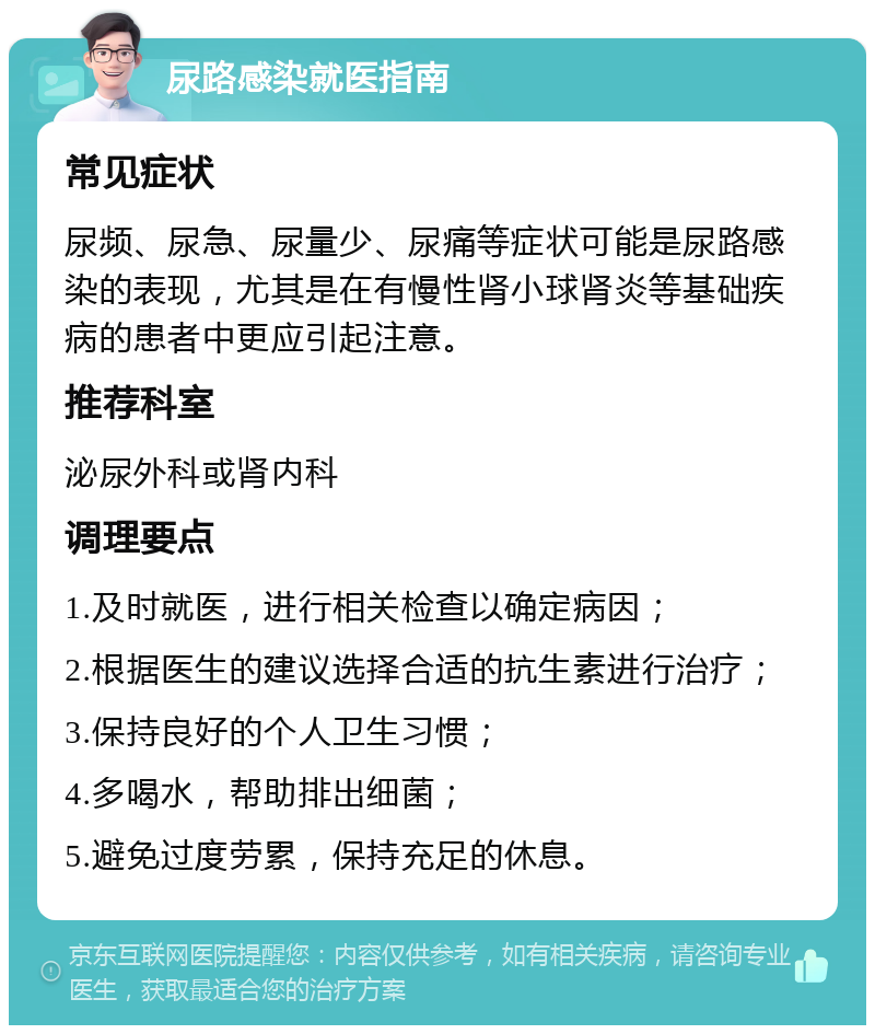 尿路感染就医指南 常见症状 尿频、尿急、尿量少、尿痛等症状可能是尿路感染的表现，尤其是在有慢性肾小球肾炎等基础疾病的患者中更应引起注意。 推荐科室 泌尿外科或肾内科 调理要点 1.及时就医，进行相关检查以确定病因； 2.根据医生的建议选择合适的抗生素进行治疗； 3.保持良好的个人卫生习惯； 4.多喝水，帮助排出细菌； 5.避免过度劳累，保持充足的休息。