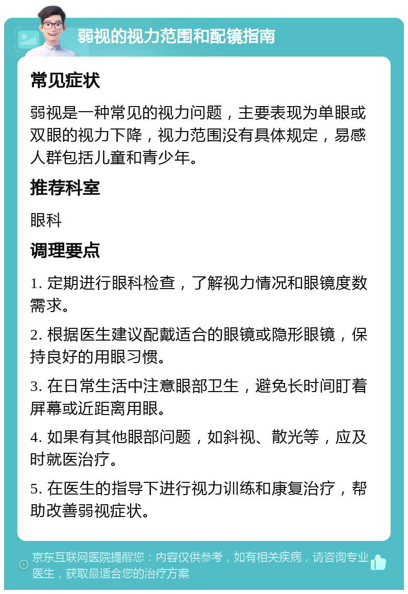 弱视的视力范围和配镜指南 常见症状 弱视是一种常见的视力问题，主要表现为单眼或双眼的视力下降，视力范围没有具体规定，易感人群包括儿童和青少年。 推荐科室 眼科 调理要点 1. 定期进行眼科检查，了解视力情况和眼镜度数需求。 2. 根据医生建议配戴适合的眼镜或隐形眼镜，保持良好的用眼习惯。 3. 在日常生活中注意眼部卫生，避免长时间盯着屏幕或近距离用眼。 4. 如果有其他眼部问题，如斜视、散光等，应及时就医治疗。 5. 在医生的指导下进行视力训练和康复治疗，帮助改善弱视症状。