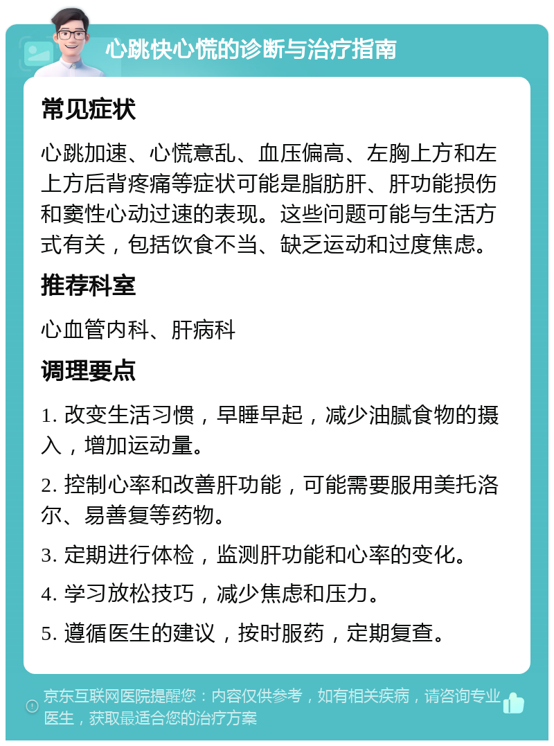 心跳快心慌的诊断与治疗指南 常见症状 心跳加速、心慌意乱、血压偏高、左胸上方和左上方后背疼痛等症状可能是脂肪肝、肝功能损伤和窦性心动过速的表现。这些问题可能与生活方式有关，包括饮食不当、缺乏运动和过度焦虑。 推荐科室 心血管内科、肝病科 调理要点 1. 改变生活习惯，早睡早起，减少油腻食物的摄入，增加运动量。 2. 控制心率和改善肝功能，可能需要服用美托洛尔、易善复等药物。 3. 定期进行体检，监测肝功能和心率的变化。 4. 学习放松技巧，减少焦虑和压力。 5. 遵循医生的建议，按时服药，定期复查。