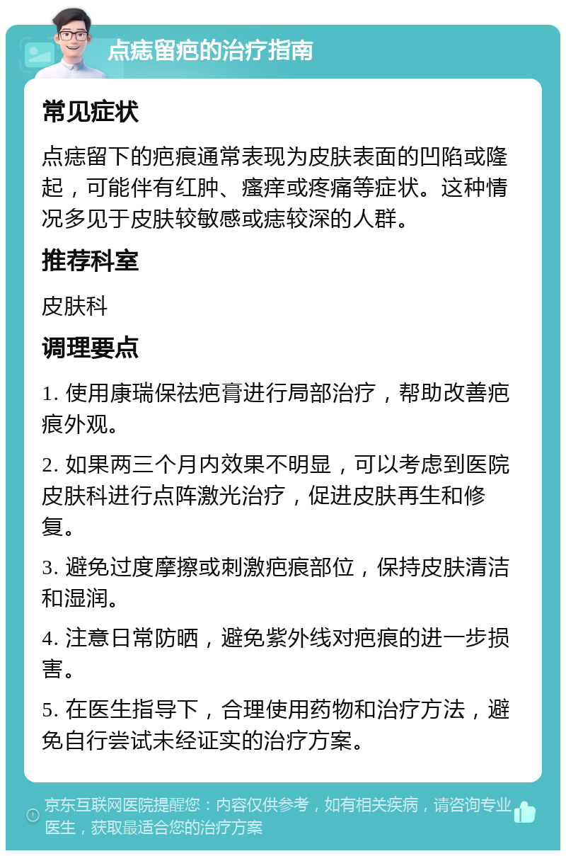 点痣留疤的治疗指南 常见症状 点痣留下的疤痕通常表现为皮肤表面的凹陷或隆起，可能伴有红肿、瘙痒或疼痛等症状。这种情况多见于皮肤较敏感或痣较深的人群。 推荐科室 皮肤科 调理要点 1. 使用康瑞保祛疤膏进行局部治疗，帮助改善疤痕外观。 2. 如果两三个月内效果不明显，可以考虑到医院皮肤科进行点阵激光治疗，促进皮肤再生和修复。 3. 避免过度摩擦或刺激疤痕部位，保持皮肤清洁和湿润。 4. 注意日常防晒，避免紫外线对疤痕的进一步损害。 5. 在医生指导下，合理使用药物和治疗方法，避免自行尝试未经证实的治疗方案。