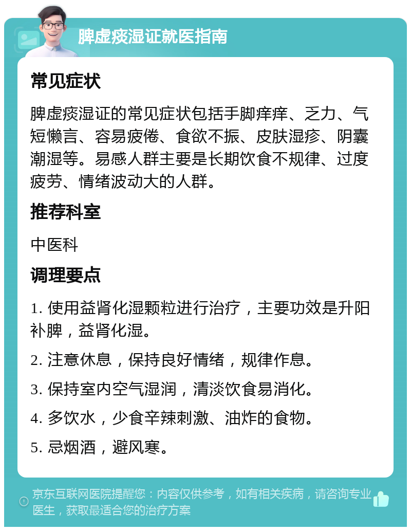 脾虚痰湿证就医指南 常见症状 脾虚痰湿证的常见症状包括手脚痒痒、乏力、气短懒言、容易疲倦、食欲不振、皮肤湿疹、阴囊潮湿等。易感人群主要是长期饮食不规律、过度疲劳、情绪波动大的人群。 推荐科室 中医科 调理要点 1. 使用益肾化湿颗粒进行治疗，主要功效是升阳补脾，益肾化湿。 2. 注意休息，保持良好情绪，规律作息。 3. 保持室内空气湿润，清淡饮食易消化。 4. 多饮水，少食辛辣刺激、油炸的食物。 5. 忌烟酒，避风寒。