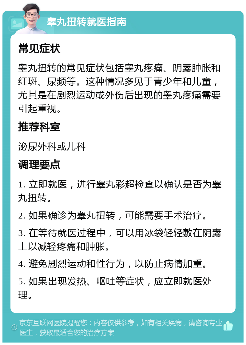 睾丸扭转就医指南 常见症状 睾丸扭转的常见症状包括睾丸疼痛、阴囊肿胀和红斑、尿频等。这种情况多见于青少年和儿童，尤其是在剧烈运动或外伤后出现的睾丸疼痛需要引起重视。 推荐科室 泌尿外科或儿科 调理要点 1. 立即就医，进行睾丸彩超检查以确认是否为睾丸扭转。 2. 如果确诊为睾丸扭转，可能需要手术治疗。 3. 在等待就医过程中，可以用冰袋轻轻敷在阴囊上以减轻疼痛和肿胀。 4. 避免剧烈运动和性行为，以防止病情加重。 5. 如果出现发热、呕吐等症状，应立即就医处理。