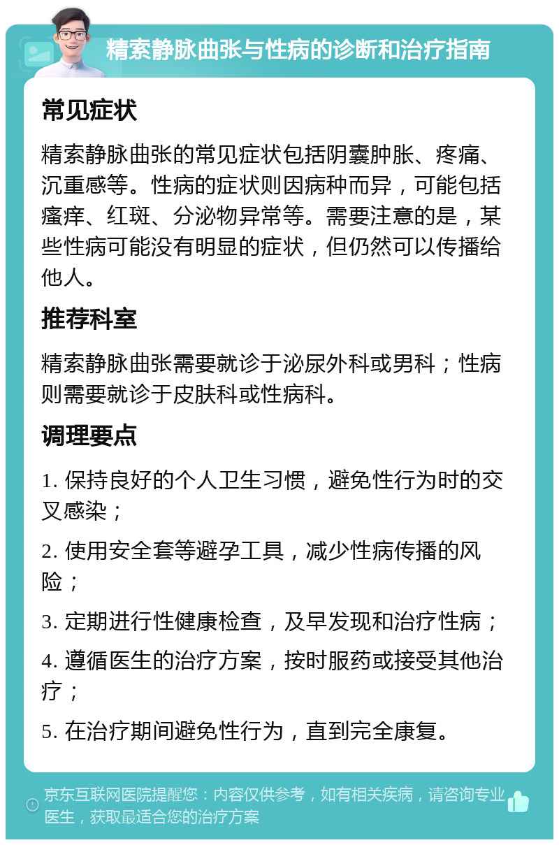 精索静脉曲张与性病的诊断和治疗指南 常见症状 精索静脉曲张的常见症状包括阴囊肿胀、疼痛、沉重感等。性病的症状则因病种而异，可能包括瘙痒、红斑、分泌物异常等。需要注意的是，某些性病可能没有明显的症状，但仍然可以传播给他人。 推荐科室 精索静脉曲张需要就诊于泌尿外科或男科；性病则需要就诊于皮肤科或性病科。 调理要点 1. 保持良好的个人卫生习惯，避免性行为时的交叉感染； 2. 使用安全套等避孕工具，减少性病传播的风险； 3. 定期进行性健康检查，及早发现和治疗性病； 4. 遵循医生的治疗方案，按时服药或接受其他治疗； 5. 在治疗期间避免性行为，直到完全康复。