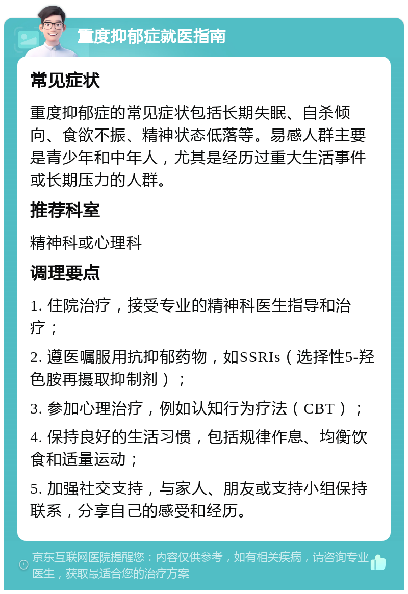 重度抑郁症就医指南 常见症状 重度抑郁症的常见症状包括长期失眠、自杀倾向、食欲不振、精神状态低落等。易感人群主要是青少年和中年人，尤其是经历过重大生活事件或长期压力的人群。 推荐科室 精神科或心理科 调理要点 1. 住院治疗，接受专业的精神科医生指导和治疗； 2. 遵医嘱服用抗抑郁药物，如SSRIs（选择性5-羟色胺再摄取抑制剂）； 3. 参加心理治疗，例如认知行为疗法（CBT）； 4. 保持良好的生活习惯，包括规律作息、均衡饮食和适量运动； 5. 加强社交支持，与家人、朋友或支持小组保持联系，分享自己的感受和经历。