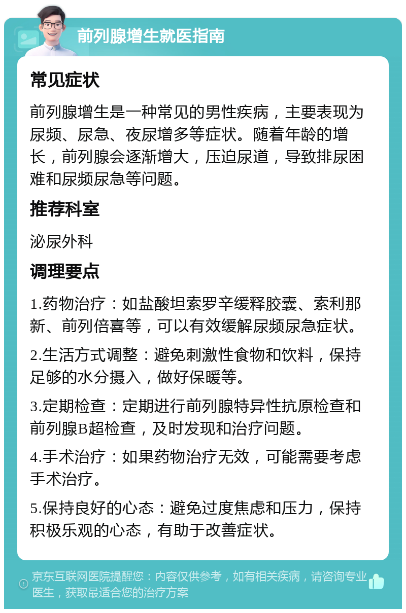 前列腺增生就医指南 常见症状 前列腺增生是一种常见的男性疾病，主要表现为尿频、尿急、夜尿增多等症状。随着年龄的增长，前列腺会逐渐增大，压迫尿道，导致排尿困难和尿频尿急等问题。 推荐科室 泌尿外科 调理要点 1.药物治疗：如盐酸坦索罗辛缓释胶囊、索利那新、前列倍喜等，可以有效缓解尿频尿急症状。 2.生活方式调整：避免刺激性食物和饮料，保持足够的水分摄入，做好保暖等。 3.定期检查：定期进行前列腺特异性抗原检查和前列腺B超检查，及时发现和治疗问题。 4.手术治疗：如果药物治疗无效，可能需要考虑手术治疗。 5.保持良好的心态：避免过度焦虑和压力，保持积极乐观的心态，有助于改善症状。