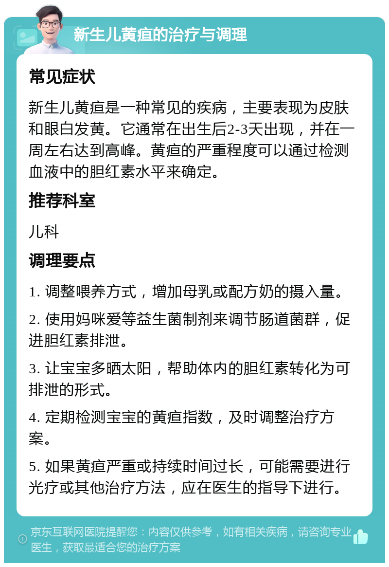 新生儿黄疸的治疗与调理 常见症状 新生儿黄疸是一种常见的疾病，主要表现为皮肤和眼白发黄。它通常在出生后2-3天出现，并在一周左右达到高峰。黄疸的严重程度可以通过检测血液中的胆红素水平来确定。 推荐科室 儿科 调理要点 1. 调整喂养方式，增加母乳或配方奶的摄入量。 2. 使用妈咪爱等益生菌制剂来调节肠道菌群，促进胆红素排泄。 3. 让宝宝多晒太阳，帮助体内的胆红素转化为可排泄的形式。 4. 定期检测宝宝的黄疸指数，及时调整治疗方案。 5. 如果黄疸严重或持续时间过长，可能需要进行光疗或其他治疗方法，应在医生的指导下进行。