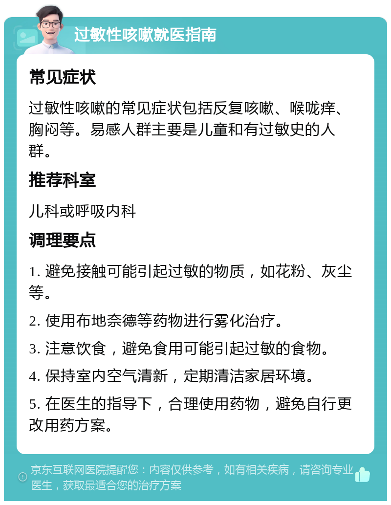 过敏性咳嗽就医指南 常见症状 过敏性咳嗽的常见症状包括反复咳嗽、喉咙痒、胸闷等。易感人群主要是儿童和有过敏史的人群。 推荐科室 儿科或呼吸内科 调理要点 1. 避免接触可能引起过敏的物质，如花粉、灰尘等。 2. 使用布地奈德等药物进行雾化治疗。 3. 注意饮食，避免食用可能引起过敏的食物。 4. 保持室内空气清新，定期清洁家居环境。 5. 在医生的指导下，合理使用药物，避免自行更改用药方案。