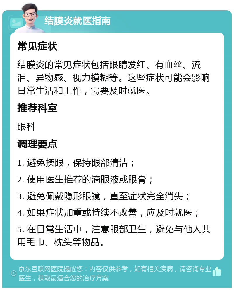 结膜炎就医指南 常见症状 结膜炎的常见症状包括眼睛发红、有血丝、流泪、异物感、视力模糊等。这些症状可能会影响日常生活和工作，需要及时就医。 推荐科室 眼科 调理要点 1. 避免揉眼，保持眼部清洁； 2. 使用医生推荐的滴眼液或眼膏； 3. 避免佩戴隐形眼镜，直至症状完全消失； 4. 如果症状加重或持续不改善，应及时就医； 5. 在日常生活中，注意眼部卫生，避免与他人共用毛巾、枕头等物品。