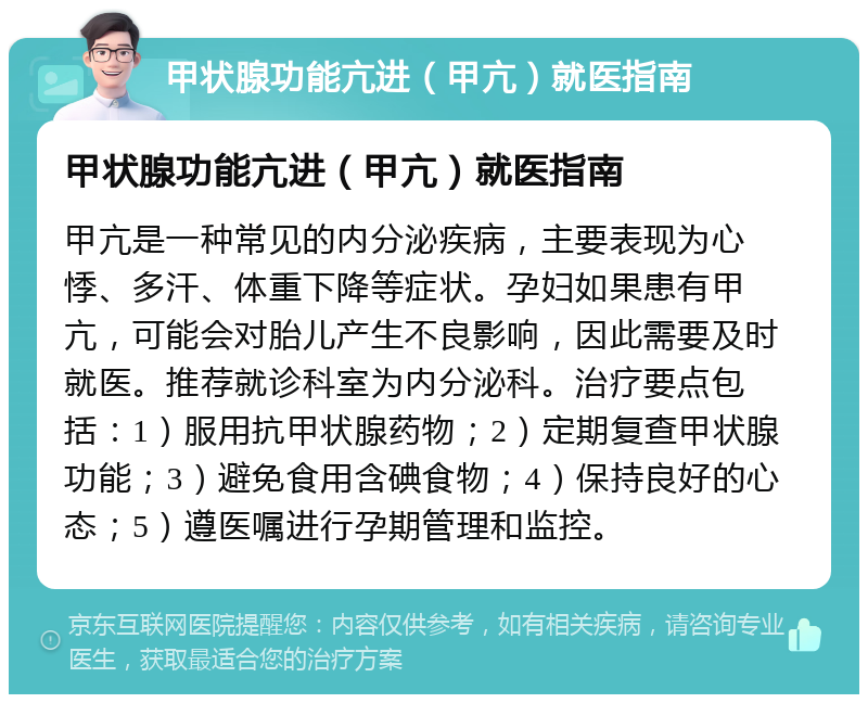 甲状腺功能亢进（甲亢）就医指南 甲状腺功能亢进（甲亢）就医指南 甲亢是一种常见的内分泌疾病，主要表现为心悸、多汗、体重下降等症状。孕妇如果患有甲亢，可能会对胎儿产生不良影响，因此需要及时就医。推荐就诊科室为内分泌科。治疗要点包括：1）服用抗甲状腺药物；2）定期复查甲状腺功能；3）避免食用含碘食物；4）保持良好的心态；5）遵医嘱进行孕期管理和监控。