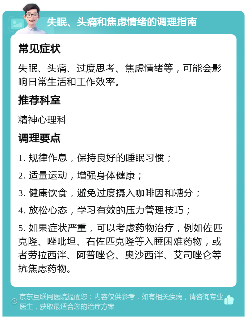 失眠、头痛和焦虑情绪的调理指南 常见症状 失眠、头痛、过度思考、焦虑情绪等，可能会影响日常生活和工作效率。 推荐科室 精神心理科 调理要点 1. 规律作息，保持良好的睡眠习惯； 2. 适量运动，增强身体健康； 3. 健康饮食，避免过度摄入咖啡因和糖分； 4. 放松心态，学习有效的压力管理技巧； 5. 如果症状严重，可以考虑药物治疗，例如佐匹克隆、唑吡坦、右佐匹克隆等入睡困难药物，或者劳拉西泮、阿普唑仑、奥沙西泮、艾司唑仑等抗焦虑药物。