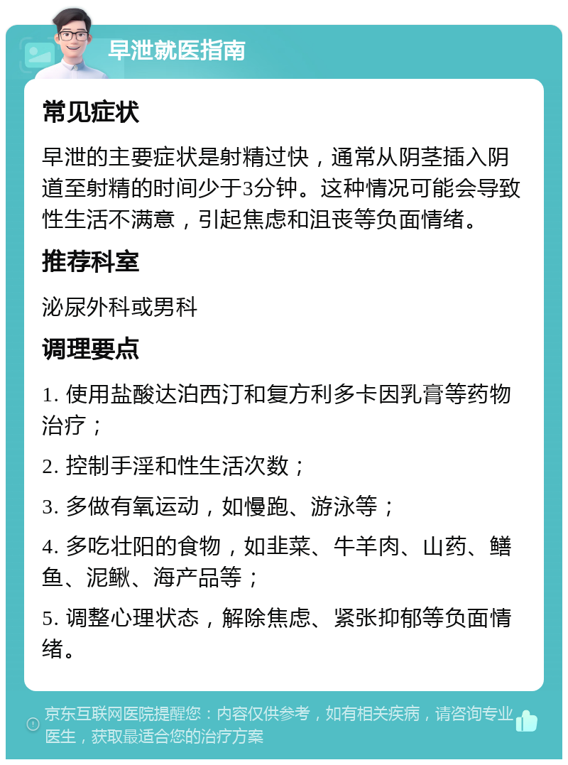 早泄就医指南 常见症状 早泄的主要症状是射精过快，通常从阴茎插入阴道至射精的时间少于3分钟。这种情况可能会导致性生活不满意，引起焦虑和沮丧等负面情绪。 推荐科室 泌尿外科或男科 调理要点 1. 使用盐酸达泊西汀和复方利多卡因乳膏等药物治疗； 2. 控制手淫和性生活次数； 3. 多做有氧运动，如慢跑、游泳等； 4. 多吃壮阳的食物，如韭菜、牛羊肉、山药、鳝鱼、泥鳅、海产品等； 5. 调整心理状态，解除焦虑、紧张抑郁等负面情绪。