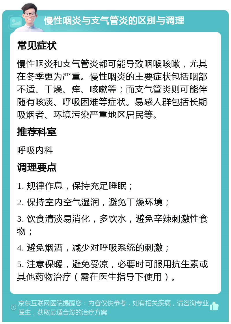 慢性咽炎与支气管炎的区别与调理 常见症状 慢性咽炎和支气管炎都可能导致咽喉咳嗽，尤其在冬季更为严重。慢性咽炎的主要症状包括咽部不适、干燥、痒、咳嗽等；而支气管炎则可能伴随有咳痰、呼吸困难等症状。易感人群包括长期吸烟者、环境污染严重地区居民等。 推荐科室 呼吸内科 调理要点 1. 规律作息，保持充足睡眠； 2. 保持室内空气湿润，避免干燥环境； 3. 饮食清淡易消化，多饮水，避免辛辣刺激性食物； 4. 避免烟酒，减少对呼吸系统的刺激； 5. 注意保暖，避免受凉，必要时可服用抗生素或其他药物治疗（需在医生指导下使用）。