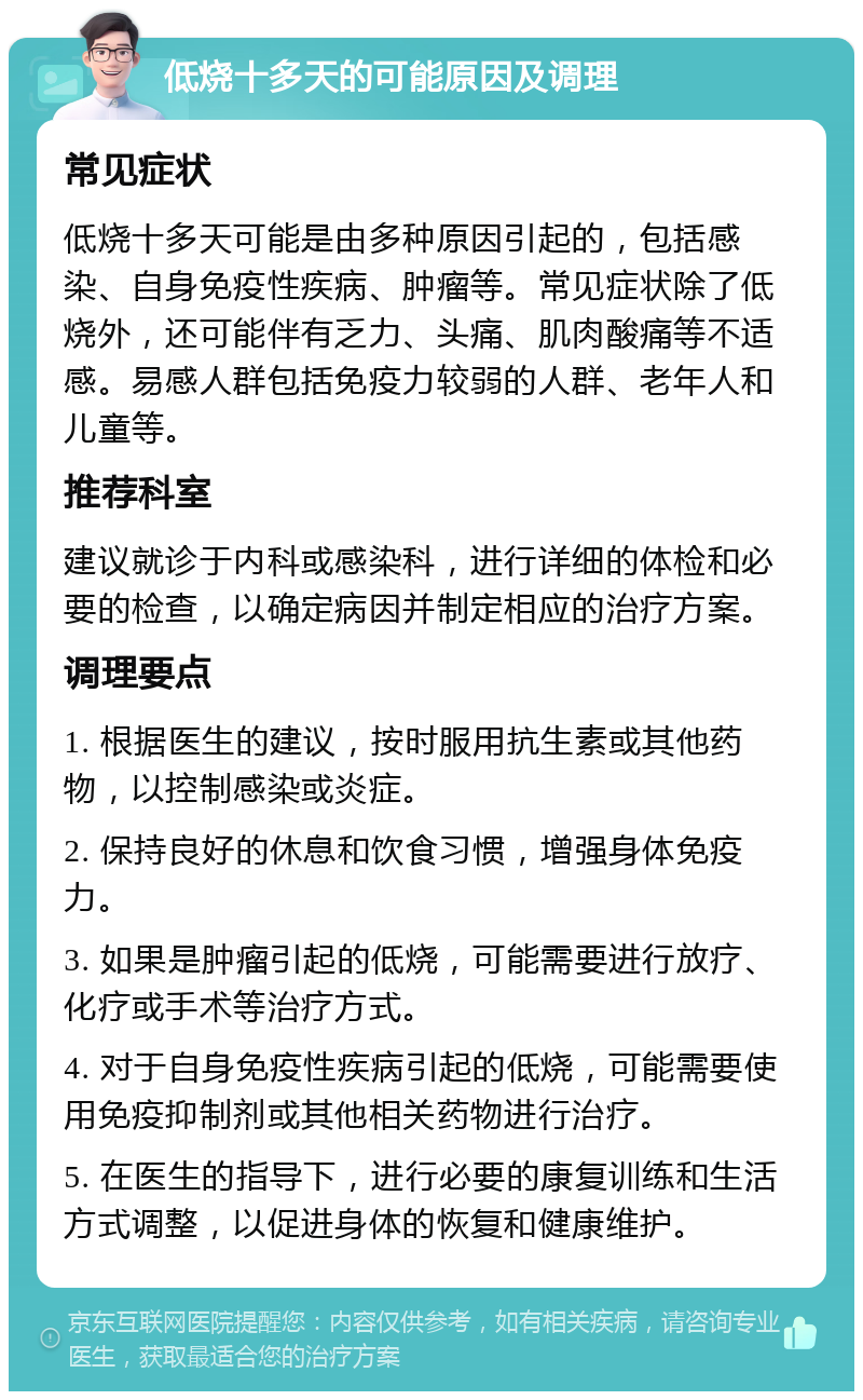 低烧十多天的可能原因及调理 常见症状 低烧十多天可能是由多种原因引起的，包括感染、自身免疫性疾病、肿瘤等。常见症状除了低烧外，还可能伴有乏力、头痛、肌肉酸痛等不适感。易感人群包括免疫力较弱的人群、老年人和儿童等。 推荐科室 建议就诊于内科或感染科，进行详细的体检和必要的检查，以确定病因并制定相应的治疗方案。 调理要点 1. 根据医生的建议，按时服用抗生素或其他药物，以控制感染或炎症。 2. 保持良好的休息和饮食习惯，增强身体免疫力。 3. 如果是肿瘤引起的低烧，可能需要进行放疗、化疗或手术等治疗方式。 4. 对于自身免疫性疾病引起的低烧，可能需要使用免疫抑制剂或其他相关药物进行治疗。 5. 在医生的指导下，进行必要的康复训练和生活方式调整，以促进身体的恢复和健康维护。