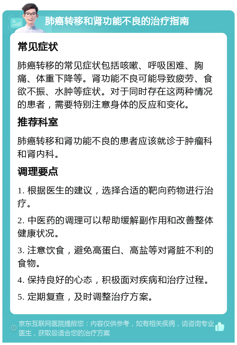 肺癌转移和肾功能不良的治疗指南 常见症状 肺癌转移的常见症状包括咳嗽、呼吸困难、胸痛、体重下降等。肾功能不良可能导致疲劳、食欲不振、水肿等症状。对于同时存在这两种情况的患者，需要特别注意身体的反应和变化。 推荐科室 肺癌转移和肾功能不良的患者应该就诊于肿瘤科和肾内科。 调理要点 1. 根据医生的建议，选择合适的靶向药物进行治疗。 2. 中医药的调理可以帮助缓解副作用和改善整体健康状况。 3. 注意饮食，避免高蛋白、高盐等对肾脏不利的食物。 4. 保持良好的心态，积极面对疾病和治疗过程。 5. 定期复查，及时调整治疗方案。