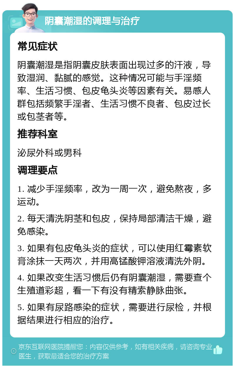 阴囊潮湿的调理与治疗 常见症状 阴囊潮湿是指阴囊皮肤表面出现过多的汗液，导致湿润、黏腻的感觉。这种情况可能与手淫频率、生活习惯、包皮龟头炎等因素有关。易感人群包括频繁手淫者、生活习惯不良者、包皮过长或包茎者等。 推荐科室 泌尿外科或男科 调理要点 1. 减少手淫频率，改为一周一次，避免熬夜，多运动。 2. 每天清洗阴茎和包皮，保持局部清洁干燥，避免感染。 3. 如果有包皮龟头炎的症状，可以使用红霉素软膏涂抹一天两次，并用高锰酸钾溶液清洗外阴。 4. 如果改变生活习惯后仍有阴囊潮湿，需要查个生殖道彩超，看一下有没有精索静脉曲张。 5. 如果有尿路感染的症状，需要进行尿检，并根据结果进行相应的治疗。