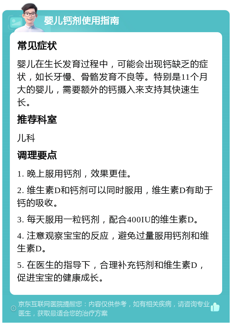 婴儿钙剂使用指南 常见症状 婴儿在生长发育过程中，可能会出现钙缺乏的症状，如长牙慢、骨骼发育不良等。特别是11个月大的婴儿，需要额外的钙摄入来支持其快速生长。 推荐科室 儿科 调理要点 1. 晚上服用钙剂，效果更佳。 2. 维生素D和钙剂可以同时服用，维生素D有助于钙的吸收。 3. 每天服用一粒钙剂，配合400IU的维生素D。 4. 注意观察宝宝的反应，避免过量服用钙剂和维生素D。 5. 在医生的指导下，合理补充钙剂和维生素D，促进宝宝的健康成长。