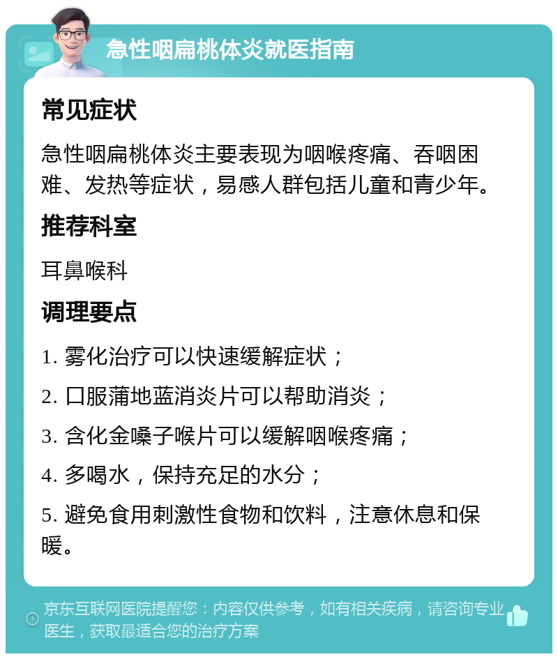 急性咽扁桃体炎就医指南 常见症状 急性咽扁桃体炎主要表现为咽喉疼痛、吞咽困难、发热等症状，易感人群包括儿童和青少年。 推荐科室 耳鼻喉科 调理要点 1. 雾化治疗可以快速缓解症状； 2. 口服蒲地蓝消炎片可以帮助消炎； 3. 含化金嗓子喉片可以缓解咽喉疼痛； 4. 多喝水，保持充足的水分； 5. 避免食用刺激性食物和饮料，注意休息和保暖。