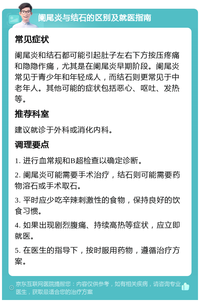 阑尾炎与结石的区别及就医指南 常见症状 阑尾炎和结石都可能引起肚子左右下方按压疼痛和隐隐作痛，尤其是在阑尾炎早期阶段。阑尾炎常见于青少年和年轻成人，而结石则更常见于中老年人。其他可能的症状包括恶心、呕吐、发热等。 推荐科室 建议就诊于外科或消化内科。 调理要点 1. 进行血常规和B超检查以确定诊断。 2. 阑尾炎可能需要手术治疗，结石则可能需要药物溶石或手术取石。 3. 平时应少吃辛辣刺激性的食物，保持良好的饮食习惯。 4. 如果出现剧烈腹痛、持续高热等症状，应立即就医。 5. 在医生的指导下，按时服用药物，遵循治疗方案。