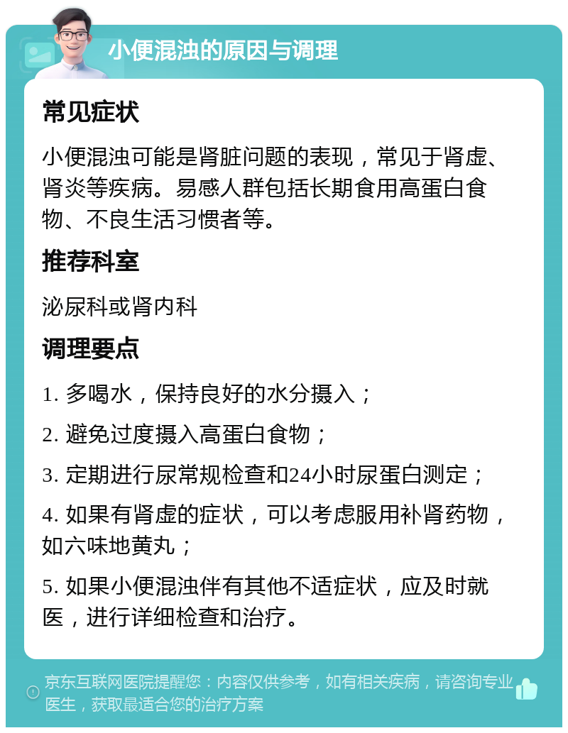 小便混浊的原因与调理 常见症状 小便混浊可能是肾脏问题的表现，常见于肾虚、肾炎等疾病。易感人群包括长期食用高蛋白食物、不良生活习惯者等。 推荐科室 泌尿科或肾内科 调理要点 1. 多喝水，保持良好的水分摄入； 2. 避免过度摄入高蛋白食物； 3. 定期进行尿常规检查和24小时尿蛋白测定； 4. 如果有肾虚的症状，可以考虑服用补肾药物，如六味地黄丸； 5. 如果小便混浊伴有其他不适症状，应及时就医，进行详细检查和治疗。