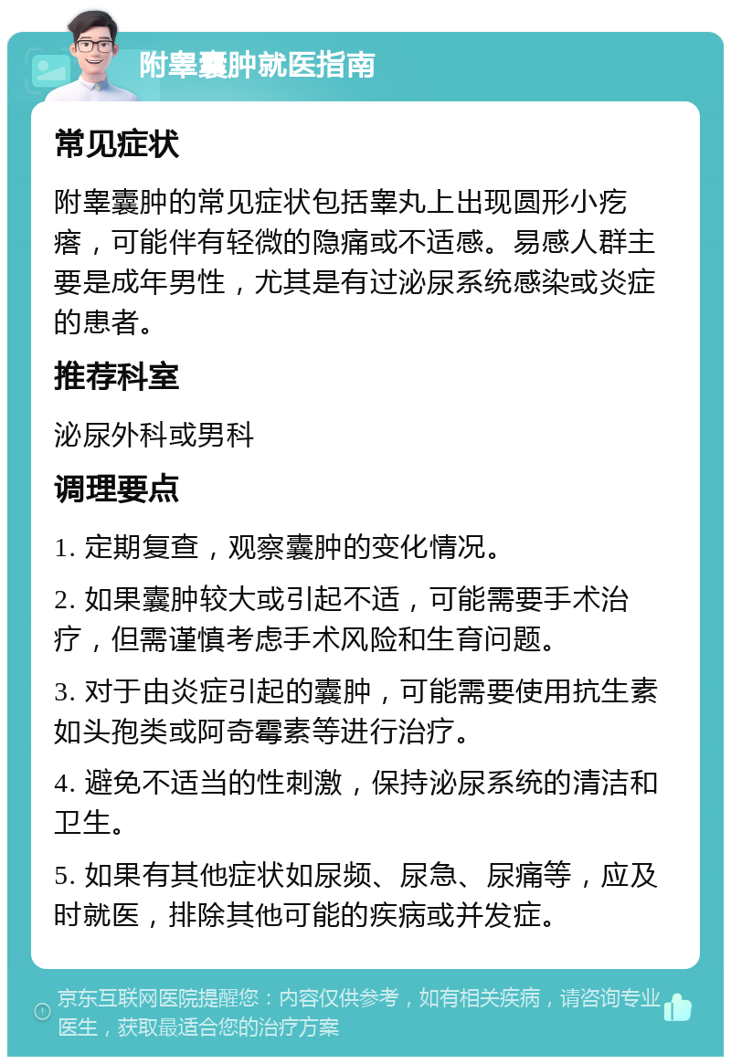 附睾囊肿就医指南 常见症状 附睾囊肿的常见症状包括睾丸上出现圆形小疙瘩，可能伴有轻微的隐痛或不适感。易感人群主要是成年男性，尤其是有过泌尿系统感染或炎症的患者。 推荐科室 泌尿外科或男科 调理要点 1. 定期复查，观察囊肿的变化情况。 2. 如果囊肿较大或引起不适，可能需要手术治疗，但需谨慎考虑手术风险和生育问题。 3. 对于由炎症引起的囊肿，可能需要使用抗生素如头孢类或阿奇霉素等进行治疗。 4. 避免不适当的性刺激，保持泌尿系统的清洁和卫生。 5. 如果有其他症状如尿频、尿急、尿痛等，应及时就医，排除其他可能的疾病或并发症。