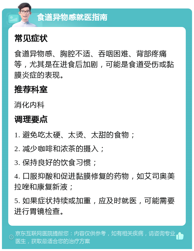 食道异物感就医指南 常见症状 食道异物感、胸腔不适、吞咽困难、背部疼痛等，尤其是在进食后加剧，可能是食道受伤或黏膜炎症的表现。 推荐科室 消化内科 调理要点 1. 避免吃太硬、太烫、太甜的食物； 2. 减少咖啡和浓茶的摄入； 3. 保持良好的饮食习惯； 4. 口服抑酸和促进黏膜修复的药物，如艾司奥美拉唑和康复新液； 5. 如果症状持续或加重，应及时就医，可能需要进行胃镜检查。