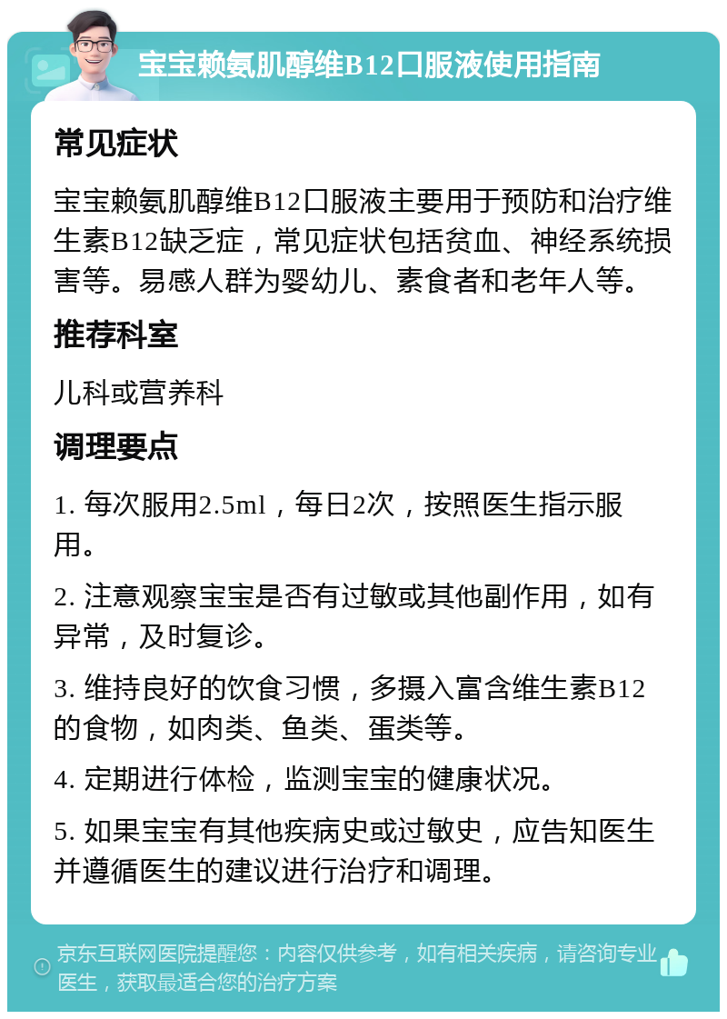 宝宝赖氨肌醇维B12口服液使用指南 常见症状 宝宝赖氨肌醇维B12口服液主要用于预防和治疗维生素B12缺乏症，常见症状包括贫血、神经系统损害等。易感人群为婴幼儿、素食者和老年人等。 推荐科室 儿科或营养科 调理要点 1. 每次服用2.5ml，每日2次，按照医生指示服用。 2. 注意观察宝宝是否有过敏或其他副作用，如有异常，及时复诊。 3. 维持良好的饮食习惯，多摄入富含维生素B12的食物，如肉类、鱼类、蛋类等。 4. 定期进行体检，监测宝宝的健康状况。 5. 如果宝宝有其他疾病史或过敏史，应告知医生并遵循医生的建议进行治疗和调理。