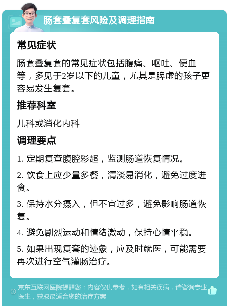 肠套叠复套风险及调理指南 常见症状 肠套叠复套的常见症状包括腹痛、呕吐、便血等，多见于2岁以下的儿童，尤其是脾虚的孩子更容易发生复套。 推荐科室 儿科或消化内科 调理要点 1. 定期复查腹腔彩超，监测肠道恢复情况。 2. 饮食上应少量多餐，清淡易消化，避免过度进食。 3. 保持水分摄入，但不宜过多，避免影响肠道恢复。 4. 避免剧烈运动和情绪激动，保持心情平稳。 5. 如果出现复套的迹象，应及时就医，可能需要再次进行空气灌肠治疗。