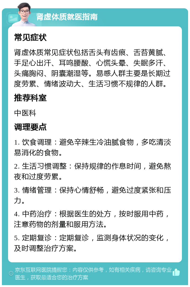 肾虚体质就医指南 常见症状 肾虚体质常见症状包括舌头有齿痕、舌苔黄腻、手足心出汗、耳鸣腰酸、心慌头晕、失眠多汗、头痛胸闷、阴囊潮湿等。易感人群主要是长期过度劳累、情绪波动大、生活习惯不规律的人群。 推荐科室 中医科 调理要点 1. 饮食调理：避免辛辣生冷油腻食物，多吃清淡易消化的食物。 2. 生活习惯调整：保持规律的作息时间，避免熬夜和过度劳累。 3. 情绪管理：保持心情舒畅，避免过度紧张和压力。 4. 中药治疗：根据医生的处方，按时服用中药，注意药物的剂量和服用方法。 5. 定期复诊：定期复诊，监测身体状况的变化，及时调整治疗方案。