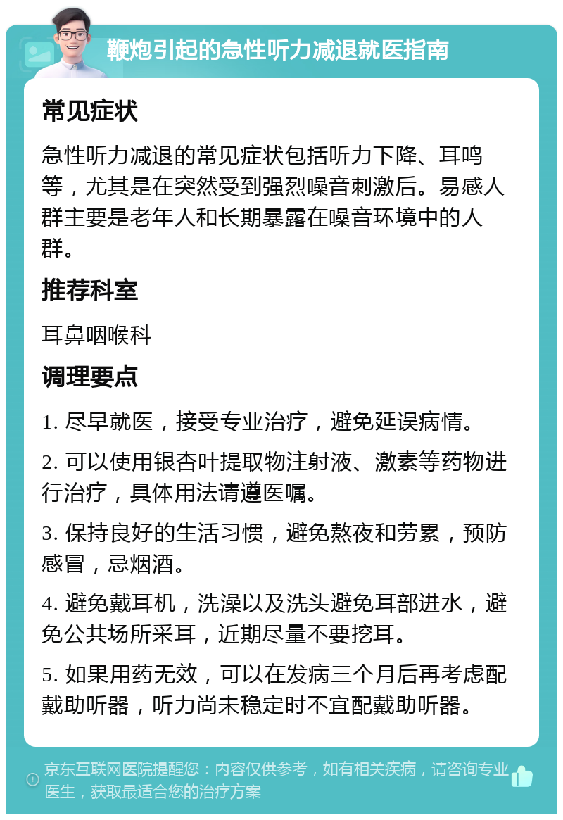 鞭炮引起的急性听力减退就医指南 常见症状 急性听力减退的常见症状包括听力下降、耳鸣等，尤其是在突然受到强烈噪音刺激后。易感人群主要是老年人和长期暴露在噪音环境中的人群。 推荐科室 耳鼻咽喉科 调理要点 1. 尽早就医，接受专业治疗，避免延误病情。 2. 可以使用银杏叶提取物注射液、激素等药物进行治疗，具体用法请遵医嘱。 3. 保持良好的生活习惯，避免熬夜和劳累，预防感冒，忌烟酒。 4. 避免戴耳机，洗澡以及洗头避免耳部进水，避免公共场所采耳，近期尽量不要挖耳。 5. 如果用药无效，可以在发病三个月后再考虑配戴助听器，听力尚未稳定时不宜配戴助听器。