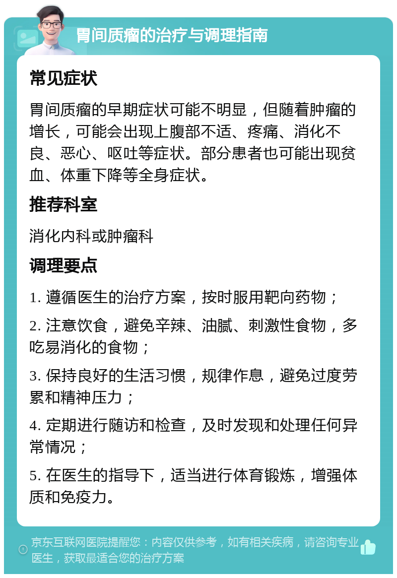 胃间质瘤的治疗与调理指南 常见症状 胃间质瘤的早期症状可能不明显，但随着肿瘤的增长，可能会出现上腹部不适、疼痛、消化不良、恶心、呕吐等症状。部分患者也可能出现贫血、体重下降等全身症状。 推荐科室 消化内科或肿瘤科 调理要点 1. 遵循医生的治疗方案，按时服用靶向药物； 2. 注意饮食，避免辛辣、油腻、刺激性食物，多吃易消化的食物； 3. 保持良好的生活习惯，规律作息，避免过度劳累和精神压力； 4. 定期进行随访和检查，及时发现和处理任何异常情况； 5. 在医生的指导下，适当进行体育锻炼，增强体质和免疫力。