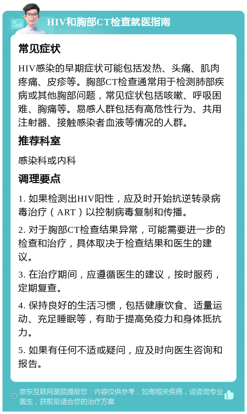 HIV和胸部CT检查就医指南 常见症状 HIV感染的早期症状可能包括发热、头痛、肌肉疼痛、皮疹等。胸部CT检查通常用于检测肺部疾病或其他胸部问题，常见症状包括咳嗽、呼吸困难、胸痛等。易感人群包括有高危性行为、共用注射器、接触感染者血液等情况的人群。 推荐科室 感染科或内科 调理要点 1. 如果检测出HIV阳性，应及时开始抗逆转录病毒治疗（ART）以控制病毒复制和传播。 2. 对于胸部CT检查结果异常，可能需要进一步的检查和治疗，具体取决于检查结果和医生的建议。 3. 在治疗期间，应遵循医生的建议，按时服药，定期复查。 4. 保持良好的生活习惯，包括健康饮食、适量运动、充足睡眠等，有助于提高免疫力和身体抵抗力。 5. 如果有任何不适或疑问，应及时向医生咨询和报告。