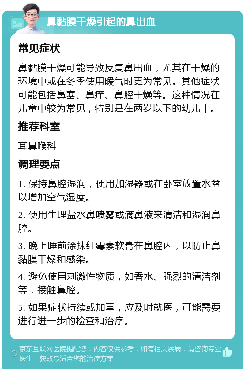 鼻黏膜干燥引起的鼻出血 常见症状 鼻黏膜干燥可能导致反复鼻出血，尤其在干燥的环境中或在冬季使用暖气时更为常见。其他症状可能包括鼻塞、鼻痒、鼻腔干燥等。这种情况在儿童中较为常见，特别是在两岁以下的幼儿中。 推荐科室 耳鼻喉科 调理要点 1. 保持鼻腔湿润，使用加湿器或在卧室放置水盆以增加空气湿度。 2. 使用生理盐水鼻喷雾或滴鼻液来清洁和湿润鼻腔。 3. 晚上睡前涂抹红霉素软膏在鼻腔内，以防止鼻黏膜干燥和感染。 4. 避免使用刺激性物质，如香水、强烈的清洁剂等，接触鼻腔。 5. 如果症状持续或加重，应及时就医，可能需要进行进一步的检查和治疗。