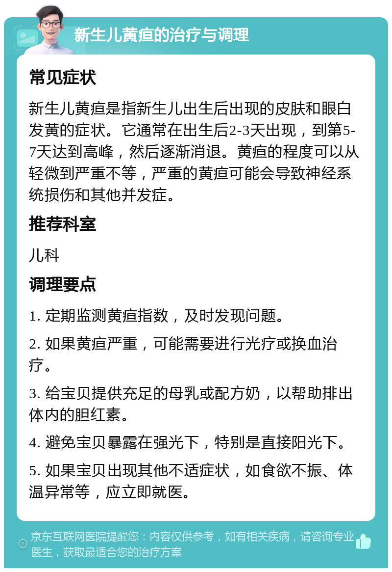 新生儿黄疸的治疗与调理 常见症状 新生儿黄疸是指新生儿出生后出现的皮肤和眼白发黄的症状。它通常在出生后2-3天出现，到第5-7天达到高峰，然后逐渐消退。黄疸的程度可以从轻微到严重不等，严重的黄疸可能会导致神经系统损伤和其他并发症。 推荐科室 儿科 调理要点 1. 定期监测黄疸指数，及时发现问题。 2. 如果黄疸严重，可能需要进行光疗或换血治疗。 3. 给宝贝提供充足的母乳或配方奶，以帮助排出体内的胆红素。 4. 避免宝贝暴露在强光下，特别是直接阳光下。 5. 如果宝贝出现其他不适症状，如食欲不振、体温异常等，应立即就医。